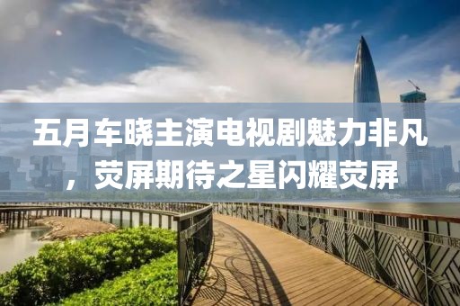 五月车晓主演电视剧魅力非凡，荧屏期待之星闪耀荧屏