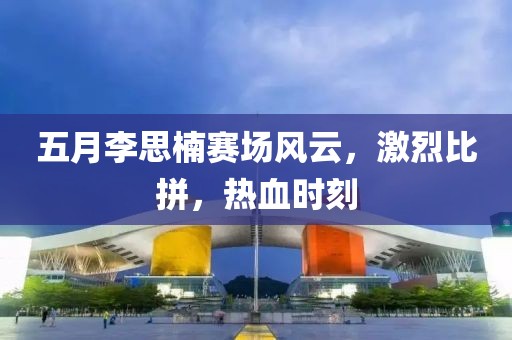 五月李思楠赛场风云，激烈比拼，热血时刻