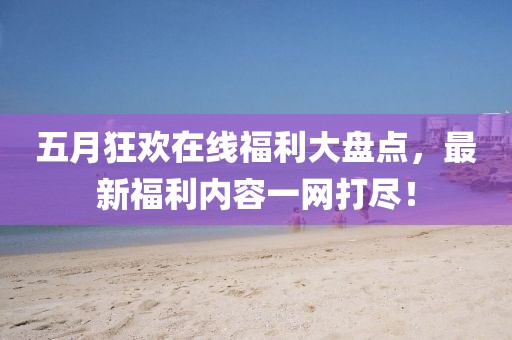 五月狂欢在线福利大盘点，最新福利内容一网打尽！