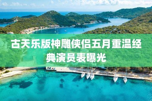 古天乐版神雕侠侣五月重温经典演员表曝光