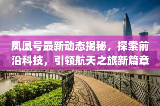 凤凰号最新动态揭秘，探索前沿科技，引领航天之旅新篇章