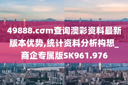 49888.cσm查询澳彩资料最新版本优势,统计资料分析构想_商企专属版SK961.976