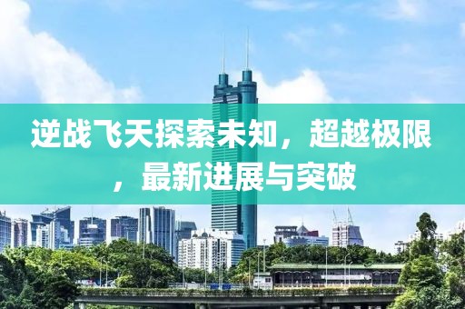 逆战飞天探索未知，超越极限，最新进展与突破