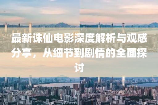 最新诛仙电影深度解析与观感分享，从细节到剧情的全面探讨