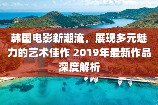 韩国电影新潮流，展现多元魅力的艺术佳作 2019年最新作品深度解析