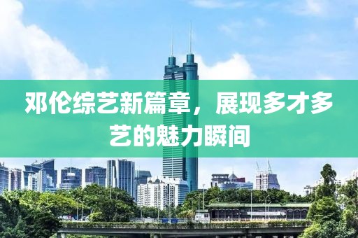 邓伦综艺新篇章，展现多才多艺的魅力瞬间