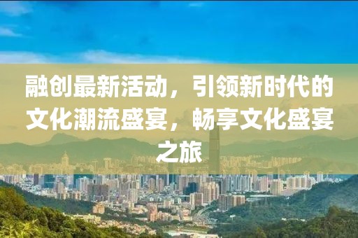 融创最新活动，引领新时代的文化潮流盛宴，畅享文化盛宴之旅