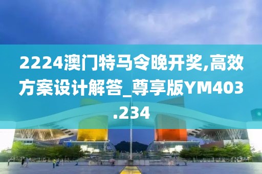 2224澳门特马令晚开奖,高效方案设计解答_尊享版YM403.234