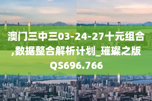澳门三中三03-24-27十元组合,数据整合解析计划_璀璨之版QS696.766