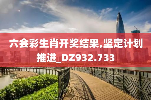六会彩生肖开奖结果,坚定计划推进_DZ932.733