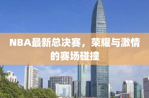 NBA最新总决赛，荣耀与激情的赛场碰撞