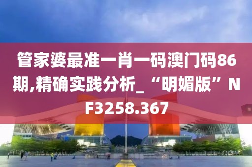 管家婆最准一肖一码澳门码86期,精确实践分析_“明媚版”NF3258.367