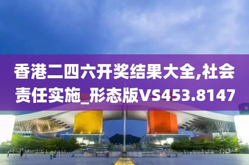 香港二四六开奖结果大全,社会责任实施_形态版VS453.8147