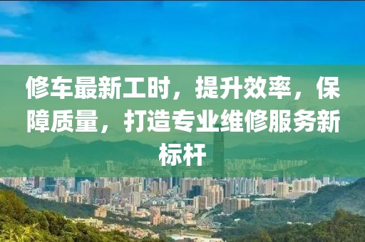修车最新工时，提升效率，保障质量，打造专业维修服务新标杆
