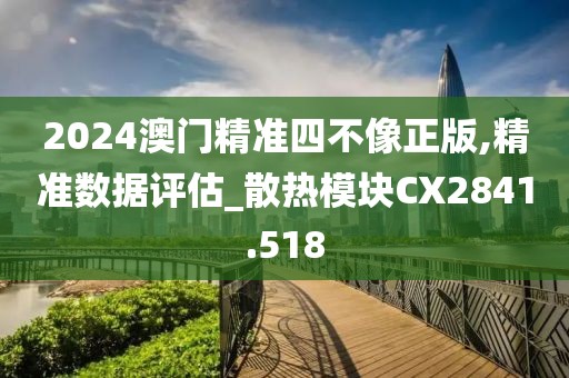 2024澳门精准四不像正版,精准数据评估_散热模块CX2841.518