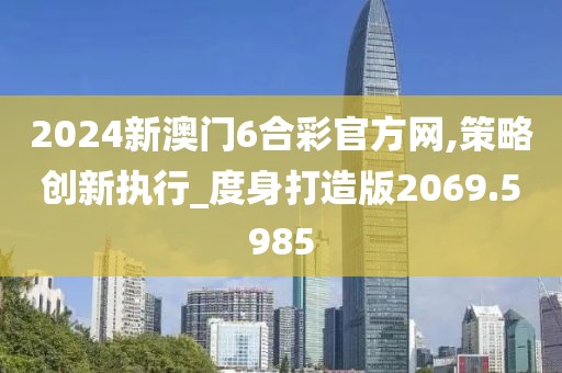2024新澳门6合彩官方网,策略创新执行_度身打造版2069.5985
