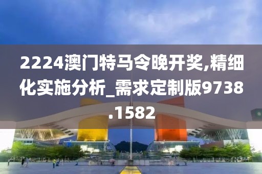 2224澳门特马令晚开奖,精细化实施分析_需求定制版9738.1582