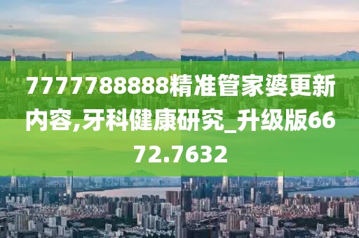 7777788888精准管家婆更新内容,牙科健康研究_升级版6672.7632