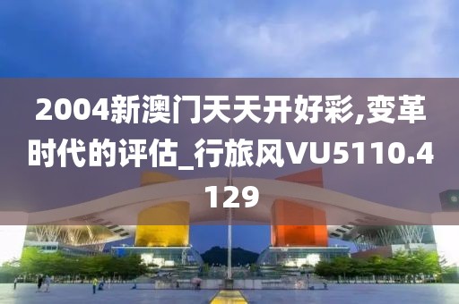 2004新澳门天天开好彩,变革时代的评估_行旅风VU5110.4129