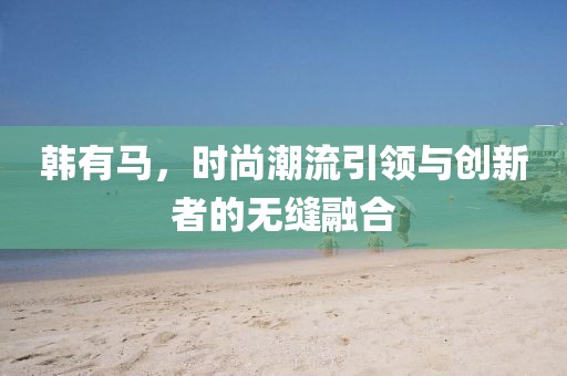 韩有马，时尚潮流引领与创新者的无缝融合