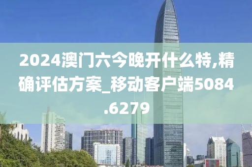 2024澳门六今晚开什么特,精确评估方案_移动客户端5084.6279