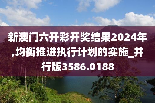 新澳门六开彩开奖结果2024年,均衡推进执行计划的实施_并行版3586.0188