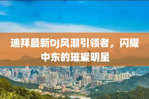 迪拜最新DJ风潮引领者，闪耀中东的璀璨明星