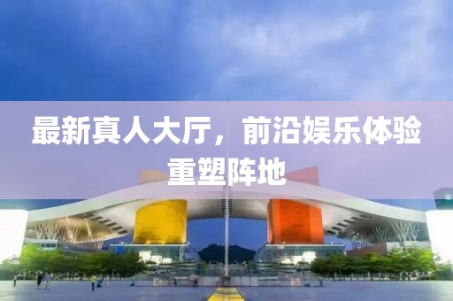 最新真人大厅，前沿娱乐体验重塑阵地