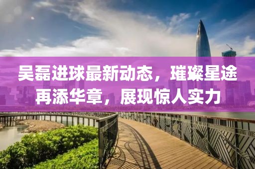 吴磊进球最新动态，璀璨星途再添华章，展现惊人实力