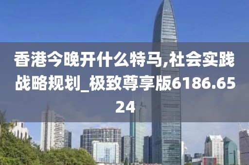 香港今晚开什么特马,社会实践战略规划_极致尊享版6186.6524