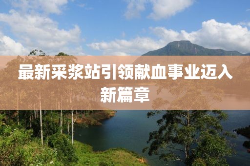 最新采浆站引领献血事业迈入新篇章