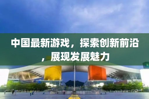 中国最新游戏，探索创新前沿，展现发展魅力