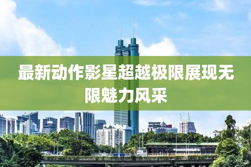 最新动作影星超越极限展现无限魅力风采