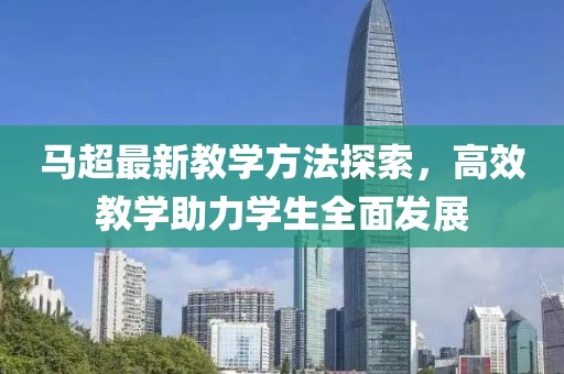 马超最新教学方法探索，高效教学助力学生全面发展