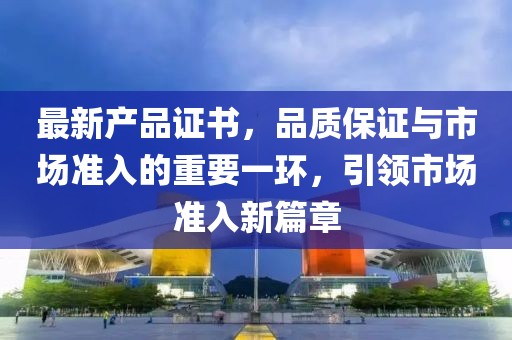 最新产品证书，品质保证与市场准入的重要一环，引领市场准入新篇章