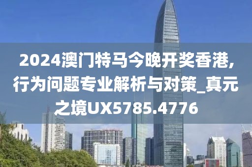2024澳门特马今晚开奖香港,行为问题专业解析与对策_真元之境UX5785.4776
