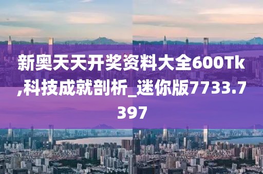 新奥天天开奖资料大全600Tk,科技成就剖析_迷你版7733.7397