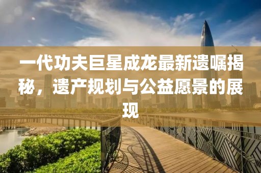 一代功夫巨星成龙最新遗嘱揭秘，遗产规划与公益愿景的展现