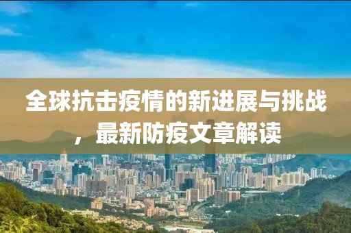 全球抗击疫情的新进展与挑战，最新防疫文章解读