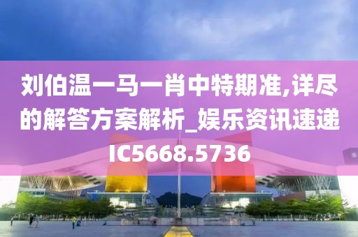 刘伯温一马一肖中特期准,详尽的解答方案解析_娱乐资讯速递IC5668.5736