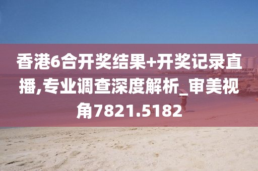 香港6合开奖结果+开奖记录直播,专业调查深度解析_审美视角7821.5182
