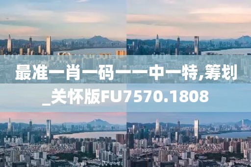 最准一肖一码一一中一特,筹划_关怀版FU7570.1808