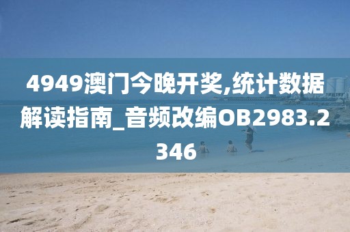 4949澳门今晚开奖,统计数据解读指南_音频改编OB2983.2346