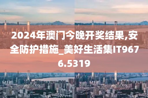 2024年澳门今晚开奖结果,安全防护措施_美好生活集IT9676.5319