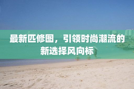 最新匹修图，引领时尚潮流的新选择风向标