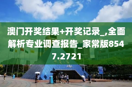 澳门开奖结果+开奖记录_,全面解析专业调查报告_家常版8547.2721