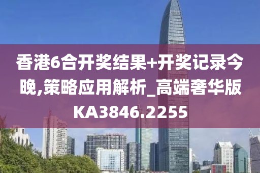 香港6合开奖结果+开奖记录今晚,策略应用解析_高端奢华版KA3846.2255