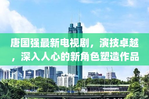 唐国强最新电视剧，演技卓越，深入人心的新角色塑造作品