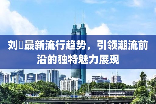 刘玥最新流行趋势，引领潮流前沿的独特魅力展现