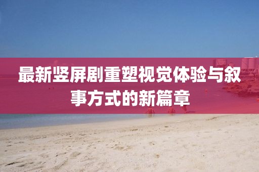 最新竖屏剧重塑视觉体验与叙事方式的新篇章